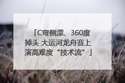 C弯侧漂、360度掉头 大运河龙舟赛上演高难度“技术流”