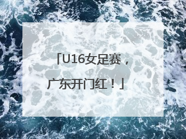 U16女足赛，广东开门红！